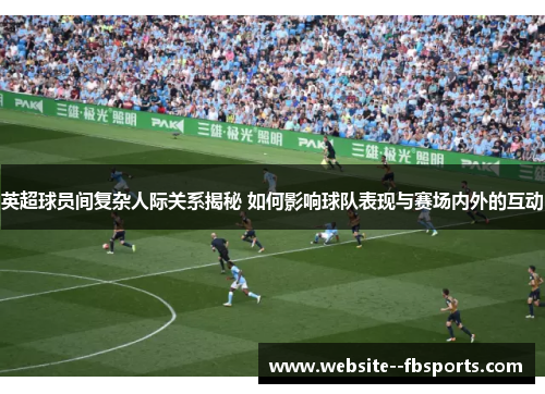 英超球员间复杂人际关系揭秘 如何影响球队表现与赛场内外的互动