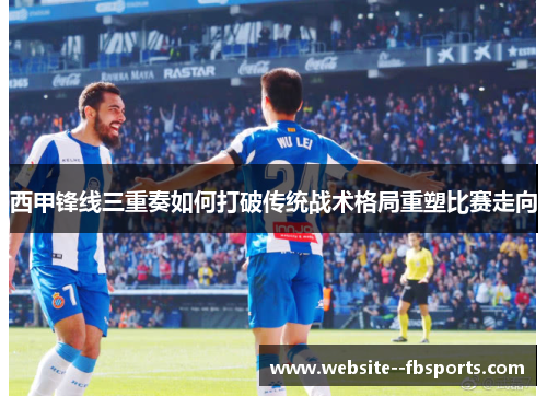 西甲锋线三重奏如何打破传统战术格局重塑比赛走向 西甲锋线三重奏如何打破传统战术格局重塑比赛走向