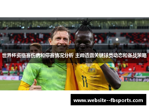 世界杯资格赛伤病和停赛情况分析 主帅透露关键球员动态和备战策略