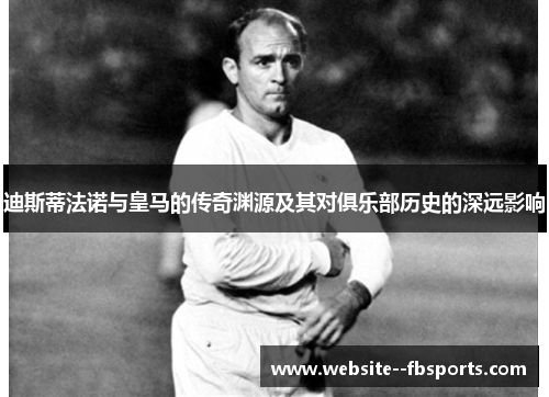 迪斯蒂法诺与皇马的传奇渊源及其对俱乐部历史的深远影响