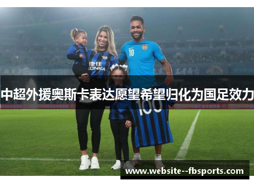 中超外援奥斯卡表达愿望希望归化为国足效力 中超外援奥斯卡表达愿望希望归化为国足效力