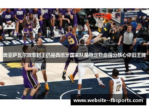 奥亚萨瓦尔效率封王仍是西班牙国家队最稳定致命得分核心依旧王牌