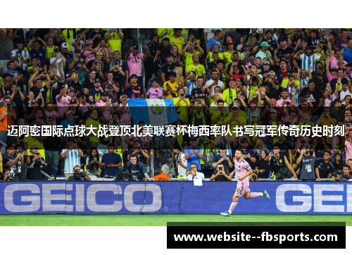 迈阿密国际点球大战登顶北美联赛杯梅西率队书写冠军传奇历史时刻